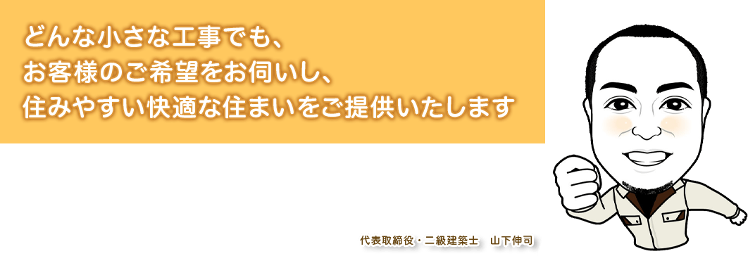 どんな小さな工事でも、お客様のご希望をお伺いし、住みやすい快適な住まいをご提供いたします