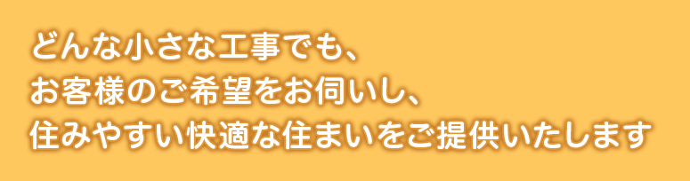 どんな小さな工事でも、お客様のご希望をお伺いし、住みやすい快適な住まいをご提供いたします